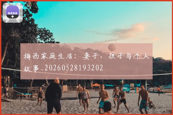 梅西家庭生活：妻子、孩子与个人故事_20260528193202