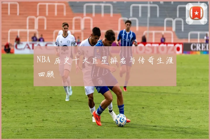 NBA 历史十大巨星排名与传奇生涯回顾