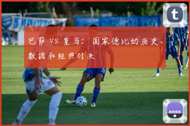 巴萨 vs 皇马：国家德比的历史、数据和经典对决