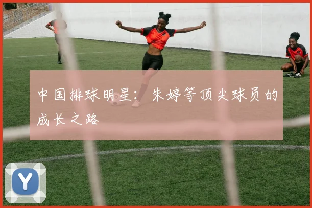 中国排球明星：朱婷等顶尖球员的成长之路