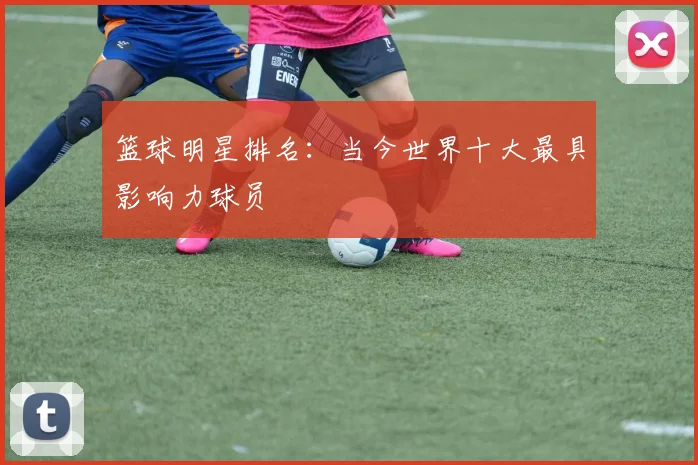 篮球明星排名：当今世界十大最具影响力球员
